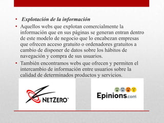  Explotación de la informaciónAquellos webs que explotan comercialmente la información que en sus páginas se generan entran dentro de este modelo de negocio que lo encabezan empresas que ofrecen acceso gratuito o ordenadores gratuitos a cambio de disponer de datos sobre los hábitos de navegación y compra de sus usuarios.También encontramos webs que ofrecen y permiten el intercambio de información entre usuarios sobre la calidad de determinados productos y servicios.