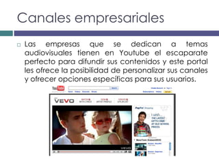 Canales empresariales
   Las empresas que se dedican a temas
    audiovisuales tienen en Youtube el escaparate
    perfecto para difundir sus contenidos y este portal
    les ofrece la posibilidad de personalizar sus canales
    y ofrecer opciones específicas para sus usuarios.
 