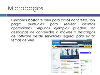 Micropagos
   Funcionar bastante bien para casos concretos, son
    pagos     puntuales    para    realizar  distintas
    operaciones. Algunos ejemplos pueden ser
    descargas de contenidos a móviles o descargas
    de software desde servidores seguros para evitar
    temas de virus.
 