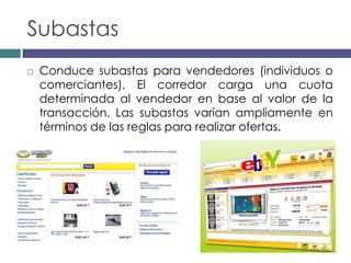 Subastas
   Conduce subastas para vendedores (individuos o
    comerciantes). El corredor carga una cuota
    determinada al vendedor en base al valor de la
    transacción. Las subastas varían ampliamente en
    términos de las reglas para realizar ofertas.
 