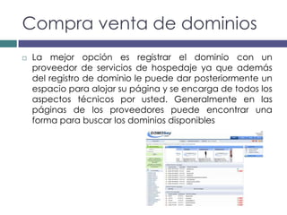 Compra venta de dominios
   La mejor opción es registrar el dominio con un
    proveedor de servicios de hospedaje ya que además
    del registro de dominio le puede dar posteriormente un
    espacio para alojar su página y se encarga de todos los
    aspectos técnicos por usted. Generalmente en las
    páginas de los proveedores puede encontrar una
    forma para buscar los dominios disponibles
 