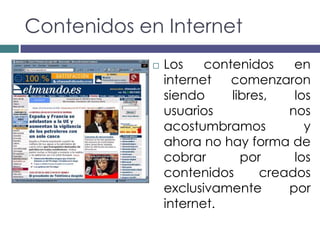 Contenidos en Internet
               Los    contenidos    en
                internet   comenzaron
                siendo     libres,   los
                usuarios            nos
                acostumbramos          y
                ahora no hay forma de
                cobrar       por     los
                contenidos      creados
                exclusivamente      por
                internet.
 