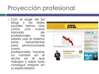Proyección profesional
   Con el auge de los
    blogs y las redes
    sociales hemos visto
    como     una     nueva
    hornada             de
    profesionales       ha
    sabido usar al máximo
    estas    herramientas
    para promocionarse
    como
    profesionales, hacerse
    un nombre en el
    sector en el que
    trabajan y sobre todo
    conseguir mejorar en
    su especialidad.
 