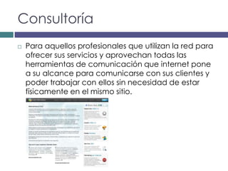 Consultoría
   Para aquellos profesionales que utilizan la red para
    ofrecer sus servicios y aprovechan todas las
    herramientas de comunicación que internet pone
    a su alcance para comunicarse con sus clientes y
    poder trabajar con ellos sin necesidad de estar
    físicamente en el mismo sitio.
 