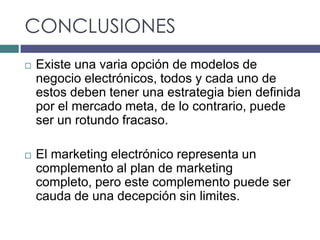 CONCLUSIONES
   Existe una varia opción de modelos de
    negocio electrónicos, todos y cada uno de
    estos deben tener una estrategia bien definida
    por el mercado meta, de lo contrario, puede
    ser un rotundo fracaso.

   El marketing electrónico representa un
    complemento al plan de marketing
    completo, pero este complemento puede ser
    cauda de una decepción sin limites.
 