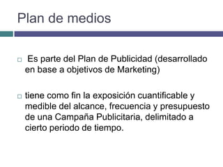 Plan de medios

   Es parte del Plan de Publicidad (desarrollado
    en base a objetivos de Marketing)

   tiene como fin la exposición cuantificable y
    medible del alcance, frecuencia y presupuesto
    de una Campaña Publicitaria, delimitado a
    cierto periodo de tiempo.
 