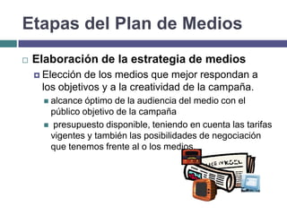 Etapas del Plan de Medios
   Elaboración de la estrategia de medios
     Elección de los medios que mejor respondan a
     los objetivos y a la creatividad de la campaña.
       alcanceóptimo de la audiencia del medio con el
       público objetivo de la campaña
       presupuesto disponible, teniendo en cuenta las tarifas
       vigentes y también las posibilidades de negociación
       que tenemos frente al o los medios.
 