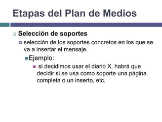 Etapas del Plan de Medios
   Selección de soportes
     selecciónde los soportes concretos en los que se
     va a insertar el mensaje.
       Ejemplo:
             si decidimos usar el diario X, habrá que
             decidir si se usa como soporte una página
             completa o un inserto, etc.
 