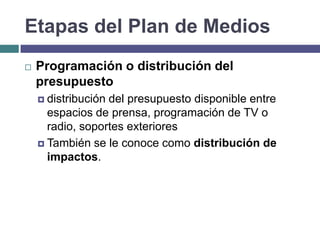 Etapas del Plan de Medios
   Programación o distribución del
    presupuesto
     distribucióndel presupuesto disponible entre
      espacios de prensa, programación de TV o
      radio, soportes exteriores
     También se le conoce como distribución de
      impactos.
 
