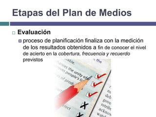 Etapas del Plan de Medios
   Evaluación
     proceso de planificación finaliza con la medición
     de los resultados obtenidos a fin de conocer el nivel
     de acierto en la cobertura, frecuencia y recuerdo
     previstos
 