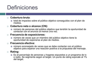 Definiciones
   Cobertura bruta:
       total de impactos sobre el público objetivo conseguidos con el plan de
        medios.
   Cobertura neta o alcance (CN):
       número de personas del público objetivo que tendrán la oportunidad de
        contactar con el anuncio al menos una vez.
   Frecuencia de exposiciones:
       número de veces que un miembro del público objetivo tiene la
        oportunidad de exponerse al plan de medios.
   Frecuencia efectiva:
       número aconsejado de veces que se debe contactar con el público
        objetivo para esperar una reacción positiva a la propuesta del mensaje.
   Rating:
       Es el porcentaje de personas u hogares expuestos a un programa de tv
        o radio. Se segmenta según el target. Un punto de rating equivale al 1%
        del target.
 