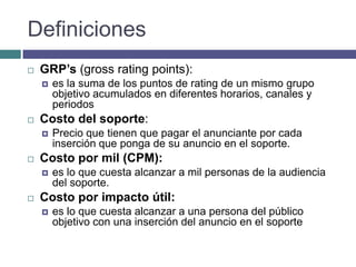 Definiciones
   GRP’s (gross rating points):
       es la suma de los puntos de rating de un mismo grupo
        objetivo acumulados en diferentes horarios, canales y
        periodos
   Costo del soporte:
       Precio que tienen que pagar el anunciante por cada
        inserción que ponga de su anuncio en el soporte.
   Costo por mil (CPM):
       es lo que cuesta alcanzar a mil personas de la audiencia
        del soporte.
   Costo por impacto útil:
       es lo que cuesta alcanzar a una persona del público
        objetivo con una inserción del anuncio en el soporte
 