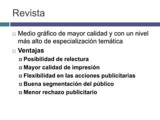 Revista
   Medio gráfico de mayor calidad y con un nivel
    más alto de especialización temática
   Ventajas
     Posibilidad de relectura
     Mayor calidad de impresión

     Flexibilidad en las acciones publicitarias

     Buena segmentación del público

     Menor rechazo publicitario
 