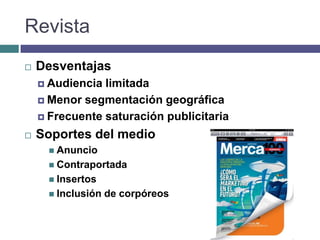 Revista
   Desventajas
     Audiencia limitada
     Menor segmentación geográfica

     Frecuente saturación publicitaria

   Soportes del medio
       Anuncio
       Contraportada
       Insertos
       Inclusión   de corpóreos
 