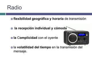 Radio
  flexibilidad   geográfica y horaria de transmisión

    la recepción individual y cómoda

  la   Complicidad con el oyente

  la volatilidad del tiempo en la transmisión del
     mensaje.
 