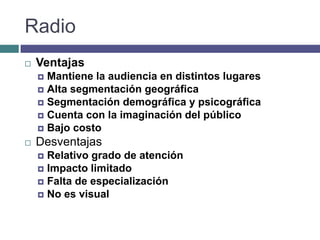 Radio
   Ventajas
     Mantiene la audiencia en distintos lugares
     Alta segmentación geográfica
     Segmentación demográfica y psicográfica
     Cuenta con la imaginación del público
     Bajo costo
   Desventajas
     Relativo grado de atención
     Impacto limitado
     Falta de especialización
     No es visual
 