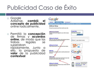 Publicidad Caso de Éxito
   Google
    AdSense, cambió el
    concepto de publicidad
    online radicalmente.

   Permitió la concepción
    de firmas y acuerdos
    online, de modo que las
    trabas     legales   se
    superaban
    rápidamente. Junto a
    ello, la propuesta de
    valor de la publicidad
    contextual
 