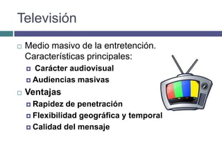 Televisión
   Medio masivo de la entretención.
    Características principales:
     Carácter audiovisual
     Audiencias masivas

   Ventajas
     Rapidez   de penetración
     Flexibilidad geográfica y temporal

     Calidad del mensaje
 