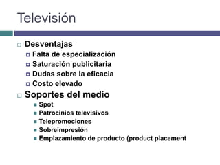 Televisión
   Desventajas
     Falta de especialización
     Saturación publicitaria
     Dudas sobre la eficacia
     Costo elevado

   Soportes del medio
         Spot
         Patrocinios televisivos
         Telepromociones
         Sobreimpresión
         Emplazamiento de producto (product placement
 