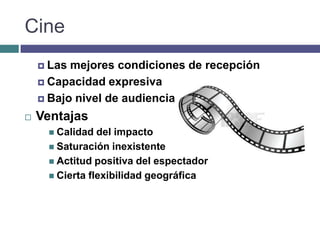 Cine
     Las mejores condiciones de recepción
     Capacidad expresiva

     Bajo nivel de audiencia

   Ventajas
      Calidad  del impacto
      Saturación inexistente
      Actitud positiva del espectador
      Cierta flexibilidad geográfica
 