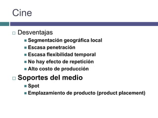 Cine
   Desventajas
      Segmentación    geográfica local
      Escasa penetración
      Escasa flexibilidad temporal
      No hay efecto de repetición
      Alto costo de producción

   Soportes del medio
      Spot
      Emplazamiento   de producto (product placement)
 