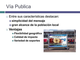 Vía Publica
   Entre sus características destacan:
     simplicidaddel mensaje
     gran alcance de la población local

   Ventajas
       Flexibilidadgeográfica
       Calidad de impacto
       Variedad de soportes
 
