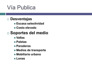 Vía Publica
   Desventajas
      Escasa selectividad
      Costo elevado

   Soportes del medio
      Vallas
      Paletas
      Paraderos
      Medios  de transporte
      Mobiliario urbano
      Lonas
 