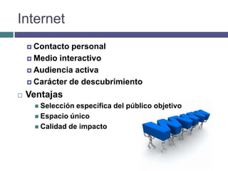 Internet
     Contacto personal
     Medio interactivo

     Audiencia activa

     Carácter de descubrimiento

   Ventajas
      Selección específica del público objetivo
      Espacio único
      Calidad de impacto
 
