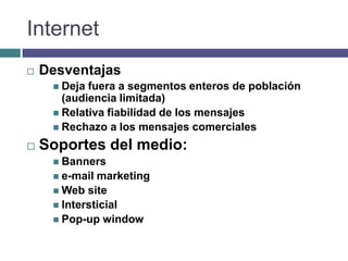 Internet
   Desventajas
      Deja fuera a segmentos enteros de población
       (audiencia limitada)
      Relativa fiabilidad de los mensajes
      Rechazo a los mensajes comerciales

   Soportes del medio:
      Banners
      e-mail marketing
      Web site
      Intersticial
      Pop-up window
 