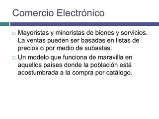 Comercio Electrónico
   Mayoristas y minoristas de bienes y servicios.
    La ventas pueden ser basadas en listas de
    precios o por medio de subastas.
   Un modelo que funciona de maravilla en
    aquellos países donde la población está
    acostumbrada a la compra por catálogo.
 