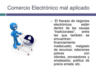 Comercio Electrónico mal aplicado

                     El fracaso de negocios
                     electrónicos        están
                     dentro de las causas
                     “tradicionales”,    entre
                     las que también se
                     encuentran:
                     financiamiento
                     inadecuado; malgasto
                     de recursos; relaciones
                     pobres                con
                     clientes, proveedores y
                     empleados; política de
                     precio errada; etc.
 
