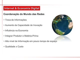 Internet & Economia Digital

Coordenação do Mundo das Redes

• Troca de Informações

• Aumento da Capacidade de Inovação

• Influência na Economia

• Integrar Produtor e Matéria-Prima

• Alto nível de Informação em pouco tempo de espaço

• Qualidade x Custo
 