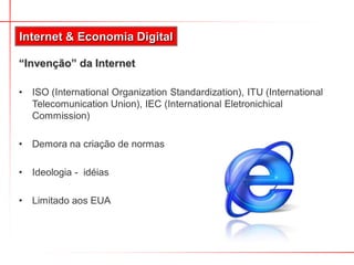 Internet & Economia Digital

“Invenção” da Internet

•   ISO (International Organization Standardization), ITU (International
    Telecomunication Union), IEC (International Eletronichical
    Commission)

•   Demora na criação de normas

•   Ideologia - idéias

•   Limitado aos EUA
 