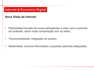 Internet & Economia Digital

Nova Visão da Internet


•   Plasticidade:Inclusão de novos participantes a rede, com o aumento
    do conteúdo, assim maior comparação com as redes;

•   Transversatilidade: integração do usuário;

•   Seletividade: troca de informações, buscando parcerias adequadas;
 