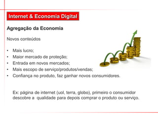 Internet & Economia Digital

Agregação da Economia

Novos conteúdos

•    Mais lucro;
•    Maior mercado de proteção;
•    Entrada em novos mercados;
•    Mais escopo de serviço/produtos/vendas;
•    Confiança no produto, faz ganhar novos consumidores.


     Ex: página de internet (uol, terra, globo), primeiro o consumidor
     descobre a qualidade para depois comprar o produto ou serviço.
 
