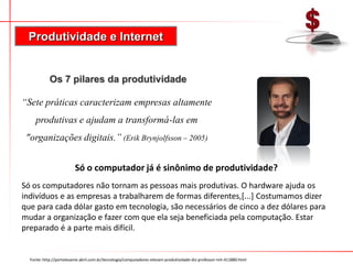 Produtividade e Internet


            Os 7 pilares da produtividade

“Sete práticas caracterizam empresas altamente
     produtivas e ajudam a transformá-las em
 "organizações digitais.” (Erik Brynjolfsson – 2005)


                         Só o computador já é sinônimo de produtividade?
Só os computadores não tornam as pessoas mais produtivas. O hardware ajuda os
indivíduos e as empresas a trabalharem de formas diferentes,[...] Costumamos dizer
que para cada dólar gasto em tecnologia, são necessários de cinco a dez dólares para
mudar a organização e fazer com que ela seja beneficiada pela computação. Estar
preparado é a parte mais difícil.


  Fonte: http://portalexame.abril.com.br/tecnologia/computadores-elevam-produtividade-diz-professor-mit-411880.html
 