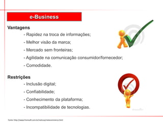 e-Business
Vantagens
                 - Rapidez na troca de informações;
                 - Melhor visão da marca;
                 - Mercado sem fronteiras;
                 - Agilidade na comunicação consumidor/fornecedor;
                 - Comodidade.

Restrições
                 - Inclusão digital;
                 - Confiabilidade;
                 - Conhecimento da plataforma;
                 - Incompatibilidade de tecnologias.

Fonte: http://www.fromsoft.com.br/noticias/notecommerce.html
 