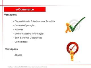 e-Commerce
Vantagens

            - Disponibilidade 7dias/semana, 24hs/dia
            - Custo de Operação
            - Rapidez
            - Melhor Acesso a Informação
            - Sem Barreiras Geográficas
            - Comodidade


Restrições

             - Riscos




  http://www.scribd.com/doc/7631644/eCommerce-Conceitos-Evolucao-e-Tendencias
 