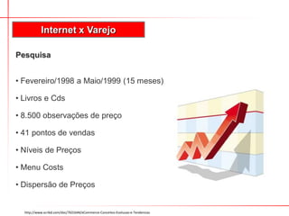 Internet x Varejo

Pesquisa


• Fevereiro/1998 a Maio/1999 (15 meses)

• Livros e Cds

• 8.500 observações de preço

• 41 pontos de vendas

• Níveis de Preços

• Menu Costs

• Dispersão de Preços


  http://www.scribd.com/doc/7631644/eCommerce-Conceitos-Evolucao-e-Tendencias
 