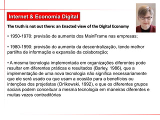 Internet & Economia Digital
The truth is not out there: an Enacted view of the Digital Economy

• 1950-1970: previsão de aumento dos MainFrame nas empresas;

• 1980-1990: previsão do aumento da descentralização, tendo melhor
partilha de informação e expansão da colaboração;

• A mesma tecnologia implementada em organizações diferentes pode
resultar em diferentes práticas e resultados (Barley, 1986), que a
implementação de uma nova tecnologia não significa necessariamente
que ele será usado ou que usam a ocasião para a benefícios ou
intenções dos projetistas (Orlikowski, 1992), e que os diferentes grupos
sociais podem conceituar a mesma tecnologia em maneiras diferentes e
muitas vezes contraditórias
 