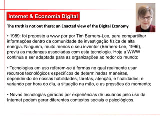 Internet & Economia Digital
The truth is not out there: an Enacted view of the Digital Economy

• 1989: foi proposto a www por por Tim Berners-Lee, para compartilhar
informações dentro da comunidade de investigação física de alta
energia. Ninguém, muito menos o seu inventor (Berners-Lee, 1996),
previu as mudanças associadas com esta tecnologia. Hoje a WWW
continua a ser adaptada para as organizações ao redor do mundo;

• Tecnologias em uso referem-se à formas no qual realmente usar
recursos tecnológicos específicos de determinadas maneiras,
dependendo de nossas habilidades, tarefas, atenção, e finalidades, e
variando por hora do dia, a situação na mão, e as pressões do momento;

• Novas tecnologias geradas por experiências de usuários pelo uso da
Internet podem gerar diferentes contextos sociais e psicológicos.
 