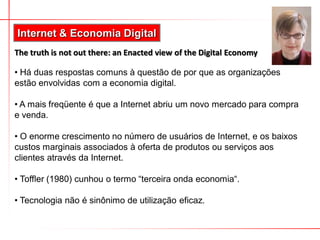 Internet & Economia Digital
The truth is not out there: an Enacted view of the Digital Economy

• Há duas respostas comuns à questão de por que as organizações
estão envolvidas com a economia digital.

• A mais freqüente é que a Internet abriu um novo mercado para compra
e venda.

• O enorme crescimento no número de usuários de Internet, e os baixos
custos marginais associados à oferta de produtos ou serviços aos
clientes através da Internet.

• Toffler (1980) cunhou o termo “terceira onda economia“.

• Tecnologia não é sinônimo de utilização eficaz.
 