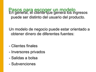 Pasos para escoger un modelo
En general, el cliente que genera los ingresos
puede ser distinto del usuario del producto.
Un modelo de negocio puede estar orientado a
obtener dinero de diferentes fuentes:
- Clientes finales
- Inversores privados
- Salidas a bolsa
- Subvenciones
 