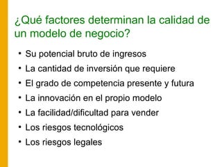 ¿Qué factores determinan la calidad de
un modelo de negocio?
●
Su potencial bruto de ingresos
●
La cantidad de inversión que requiere
●
El grado de competencia presente y futura
●
La innovación en el propio modelo
●
La facilidad/dificultad para vender
●
Los riesgos tecnológicos
●
Los riesgos legales
 