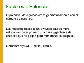 Factores I: Potencial
El potencial de ingresos crece geométricamente con el
número de usuarios.
Los negocios basados en Sw Libre casi siempre
estriban en crear primero una base gigantesca de
usuarios que no pagan para monetarizarla después.
Ejemplos: MySQL, RedHat, eMule.
 