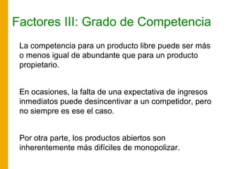 Factores III: Grado de Competencia
La competencia para un producto libre puede ser más
o menos igual de abundante que para un producto
propietario.
En ocasiones, la falta de una expectativa de ingresos
inmediatos puede desincentivar a un competidor, pero
no siempre es ese el caso.
Por otra parte, los productos abiertos son
inherentemente más difíciles de monopolizar.
 