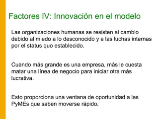 Factores IV: Innovación en el modelo
Las organizaciones humanas se resisten al cambio
debido al miedo a lo desconocido y a las luchas internas
por el status quo establecido.
Cuando más grande es una empresa, más le cuesta
matar una línea de negocio para iniciar otra más
lucrativa.
Esto proporciona una ventana de oportunidad a las
PyMEs que saben moverse rápido.
 