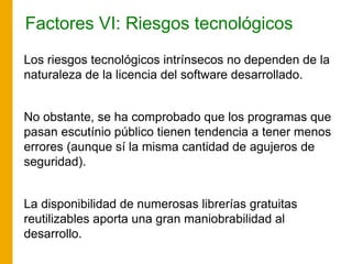 Factores VI: Riesgos tecnológicos
Los riesgos tecnológicos intrínsecos no dependen de la
naturaleza de la licencia del software desarrollado.
No obstante, se ha comprobado que los programas que
pasan escutínio público tienen tendencia a tener menos
errores (aunque sí la misma cantidad de agujeros de
seguridad).
La disponibilidad de numerosas librerías gratuitas
reutilizables aporta una gran maniobrabilidad al
desarrollo.
 