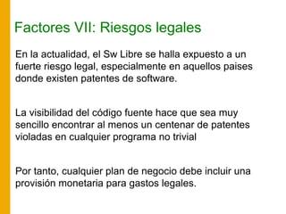 Factores VII: Riesgos legales
En la actualidad, el Sw Libre se halla expuesto a un
fuerte riesgo legal, especialmente en aquellos paises
donde existen patentes de software.
La visibilidad del código fuente hace que sea muy
sencillo encontrar al menos un centenar de patentes
violadas en cualquier programa no trivial
Por tanto, cualquier plan de negocio debe incluir una
provisión monetaria para gastos legales.
 
