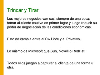 Trincar y Tirar
Los mejores negocios van casi siempre de una cosa:
tomar al cliente cautivo en primer lugar y luego reducir su
poder de negociación de las condiciones económicas.
Esto no cambia entre el Sw Libre y el Privativo.
Lo mismo da Microsoft que Sun, Novell o RedHat.
Todos ellos juegan a capturar al cliente de una forma u
otra.
 